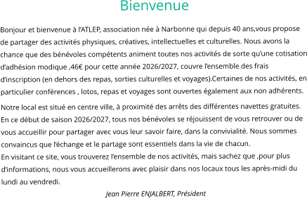 Bienvenue Bonjour et bienvenue à l’ATLEP, association née à Narbonne qui depuis 40 ans,vous propose de partager des activités physiques, créatives, intellectuelles et culturelles. Nous avons la chance que des bénévoles compétents animent toutes nos activités de sorte qu’une cotisation d’adhésion modique ,46€ pour cette année 2026/2027, couvre l’ensemble des frais d’inscription (en dehors des repas, sorties culturelles et voyages).Certaines de nos activités, en particulier conférences , lotos, repas et voyages sont ouvertes également aux non adhérents. Notre local est situé en centre ville, à proximité des arrêts des différentes navettes gratuites. En ce début de saison 2026/2027, tous nos bénévoles se réjouissent de vous retrouver ou de vous accueillir pour partager avec vous leur savoir faire, dans la convivialité. Nous sommes convaincus que l’échange et le partage sont essentiels dans la vie de chacun. En visitant ce site, vous trouverez l’ensemble de nos activités, mais sachez que ,pour plus d’informations, nous vous accueillerons avec plaisir dans nos locaux tous les après-midi du lundi au vendredi. Jean Pierre ENJALBERT, Président