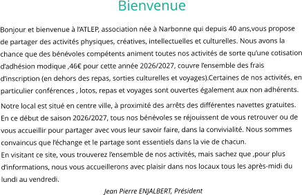 Bienvenue Bonjour et bienvenue à l’ATLEP, association née à Narbonne qui depuis 40 ans,vous propose de partager des activités physiques, créatives, intellectuelles et culturelles. Nous avons la chance que des bénévoles compétents animent toutes nos activités de sorte qu’une cotisation d’adhésion modique ,46€ pour cette année 2026/2027, couvre l’ensemble des frais d’inscription (en dehors des repas, sorties culturelles et voyages).Certaines de nos activités, en particulier conférences , lotos, repas et voyages sont ouvertes également aux non adhérents. Notre local est situé en centre ville, à proximité des arrêts des différentes navettes gratuites. En ce début de saison 2026/2027, tous nos bénévoles se réjouissent de vous retrouver ou de vous accueillir pour partager avec vous leur savoir faire, dans la convivialité. Nous sommes convaincus que l’échange et le partage sont essentiels dans la vie de chacun. En visitant ce site, vous trouverez l’ensemble de nos activités, mais sachez que ,pour plus d’informations, nous vous accueillerons avec plaisir dans nos locaux tous les après-midi du lundi au vendredi. Jean Pierre ENJALBERT, Président